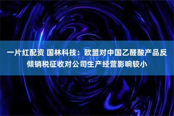 一片红配资 国林科技：欧盟对中国乙醛酸产品反倾销税征收对公司生产经营影响较小