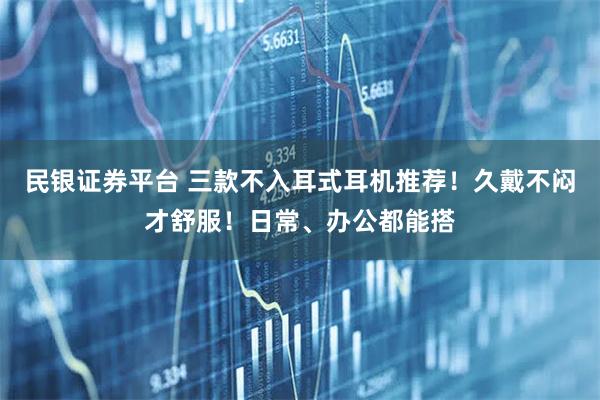 民银证券平台 三款不入耳式耳机推荐！久戴不闷才舒服！日常、办公都能搭