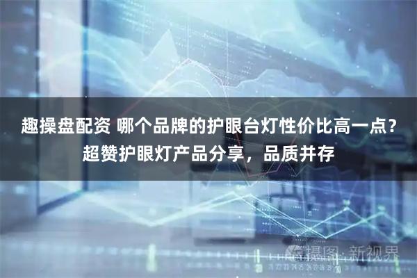 趣操盘配资 哪个品牌的护眼台灯性价比高一点？超赞护眼灯产品分享，品质并存
