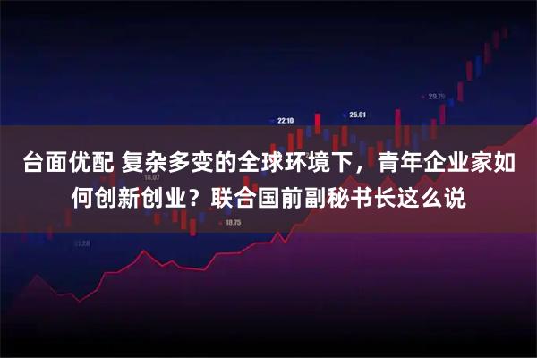 台面优配 复杂多变的全球环境下，青年企业家如何创新创业？联合国前副秘书长这么说