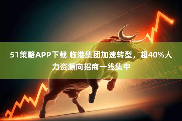 51策略APP下载 临港集团加速转型，超40%人力资源向招商一线集中