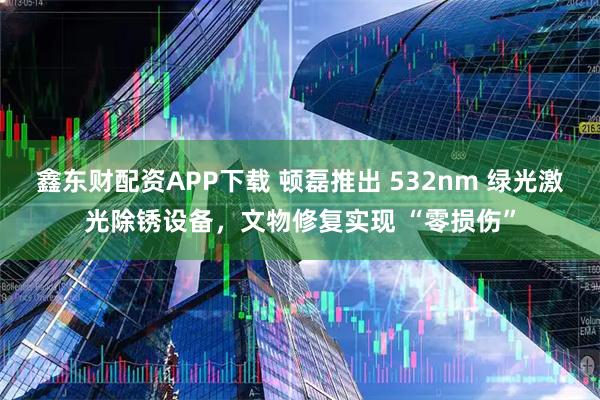 鑫东财配资APP下载 顿磊推出 532nm 绿光激光除锈设备，文物修复实现 “零损伤”