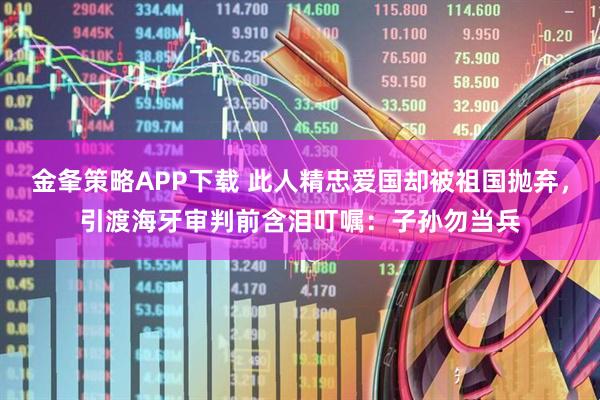 金夆策略APP下载 此人精忠爱国却被祖国抛弃，引渡海牙审判前含泪叮嘱：子孙勿当兵