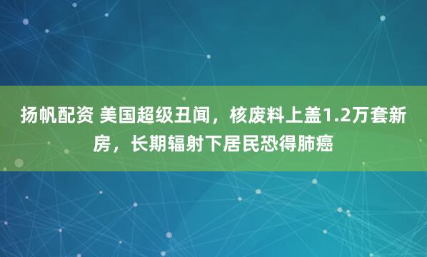 扬帆配资 美国超级丑闻，核废料上盖1.2万套新房，长期辐射下居民恐得肺癌