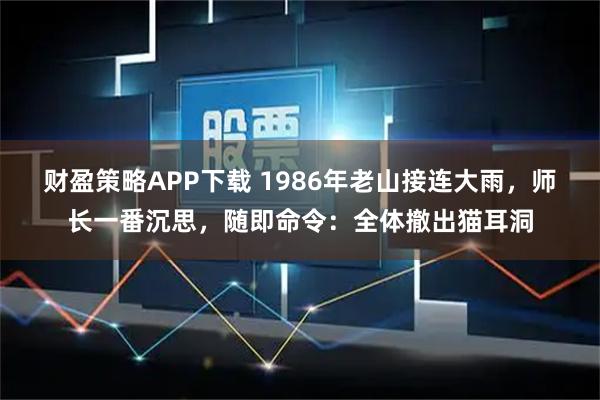 财盈策略APP下载 1986年老山接连大雨，师长一番沉思，随即命令：全体撤出猫耳洞