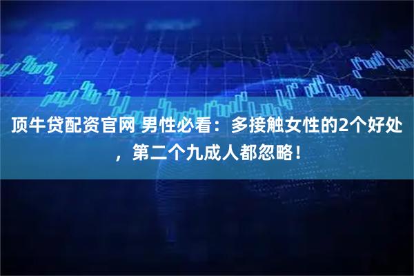 顶牛贷配资官网 男性必看：多接触女性的2个好处，第二个九成人都忽略！