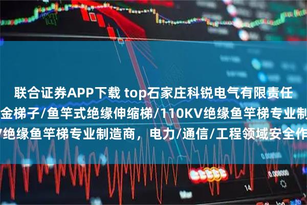 联合证券APP下载 top石家庄科锐电气有限责任公司：3米人字梯/铝合金梯子/鱼竿式绝缘伸缩梯/110KV绝缘鱼竿梯专业制造商，电力/通信/工程领域安全作业优选