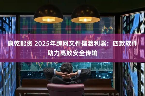 康乾配资 2025年跨网文件摆渡利器：四款软件助力高效安全传输