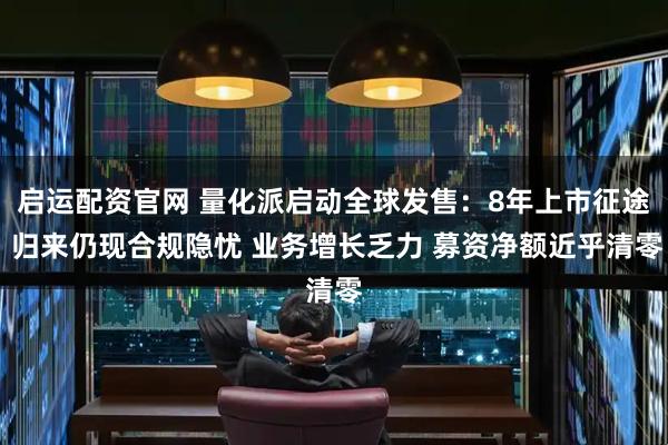 启运配资官网 量化派启动全球发售：8年上市征途 归来仍现合规隐忧 业务增长乏力 募资净额近乎清零
