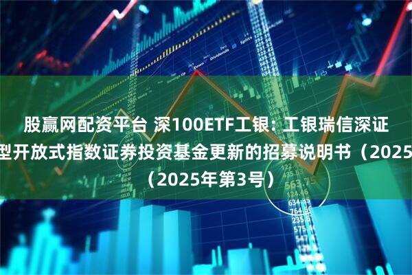 股赢网配资平台 深100ETF工银: 工银瑞信深证100交易型开放式指数证券投资基金更新的招募说明书（2025年第3号）