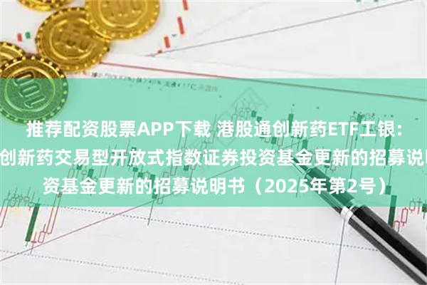 推荐配资股票APP下载 港股通创新药ETF工银: 工银瑞信国证港股通创新药交易型开放式指数证券投资基金更新的招募说明书（2025年第2号）