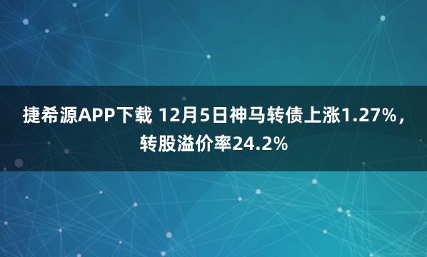 捷希源APP下载 12月5日神马转债上涨1.27%，转股溢价率24.2%