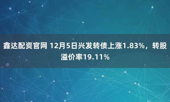 鑫达配资官网 12月5日兴发转债上涨1.83%，转股溢价率19.11%