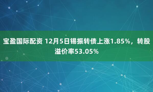 宝盈国际配资 12月5日锡振转债上涨1.85%，转股溢价率53.05%