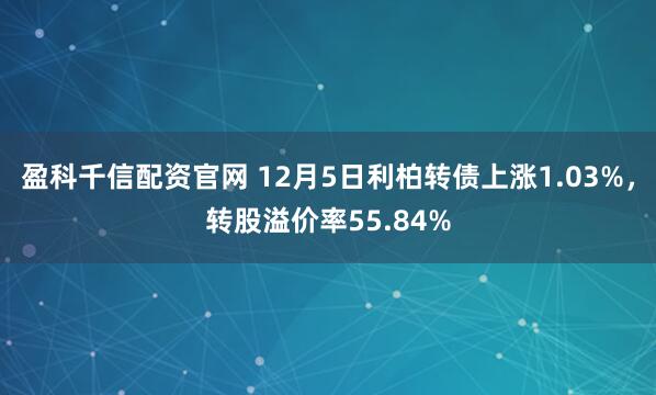 盈科千信配资官网 12月5日利柏转债上涨1.03%，转股溢价率55.84%
