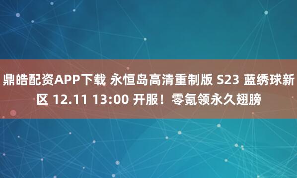 鼎皓配资APP下载 永恒岛高清重制版 S23 蓝绣球新区 12.11 13:00 开服！零氪领永久翅膀