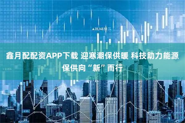 鑫月配配资APP下载 迎寒潮保供暖 科技助力能源保供向“新”而行