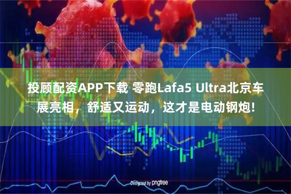 投顾配资APP下载 零跑Lafa5 Ultra北京车展亮相，舒适又运动，这才是电动钢炮!