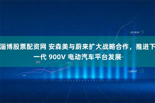 淄博股票配资网 安森美与蔚来扩大战略合作，推进下一代 900V 电动汽车平台发展