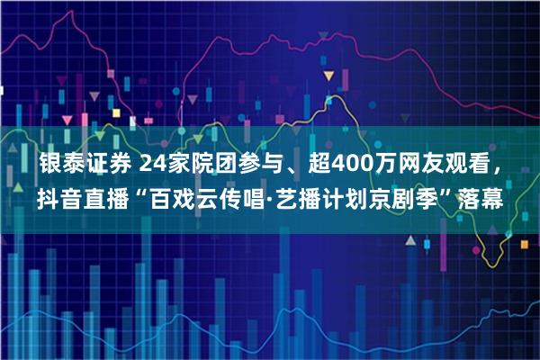 银泰证券 24家院团参与、超400万网友观看，抖音直播“百戏云传唱·艺播计划京剧季”落幕