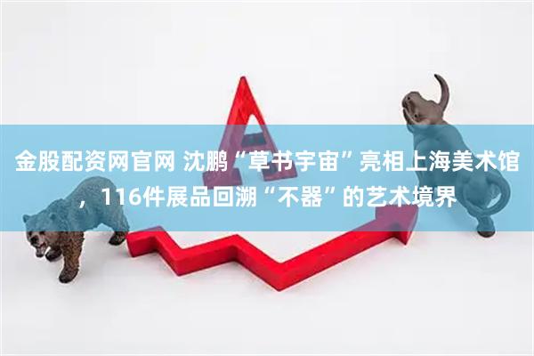 金股配资网官网 沈鹏“草书宇宙”亮相上海美术馆，116件展品回溯“不器”的艺术境界