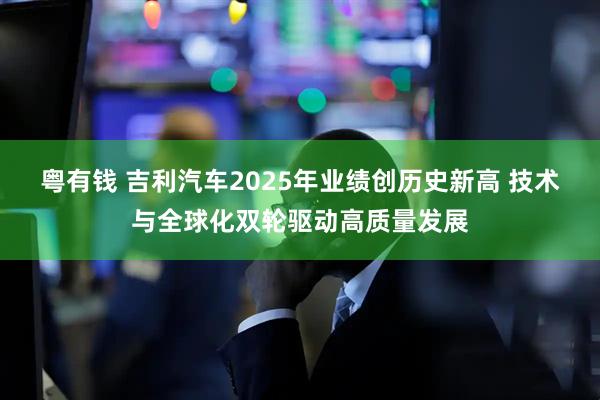 粤有钱 吉利汽车2025年业绩创历史新高 技术与全球化双轮驱动高质量发展