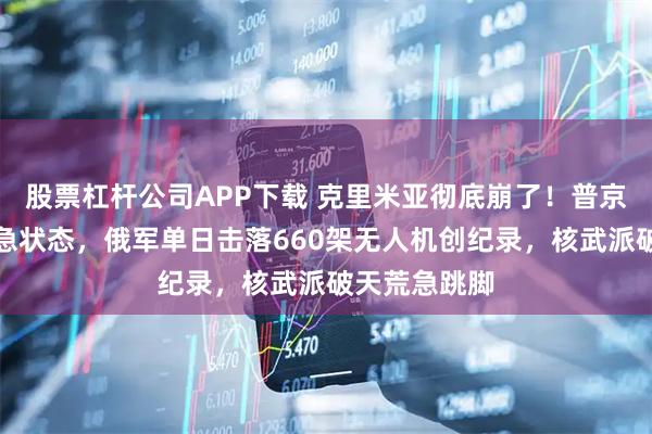 股票杠杆公司APP下载 克里米亚彻底崩了！普京连夜宣布紧急状态，俄军单日击落660架无人机创纪录，核武派破天荒急跳脚