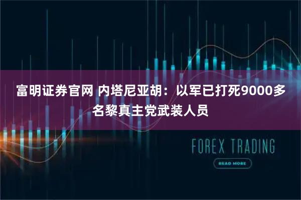 富明证券官网 内塔尼亚胡：以军已打死9000多名黎真主党武装人员