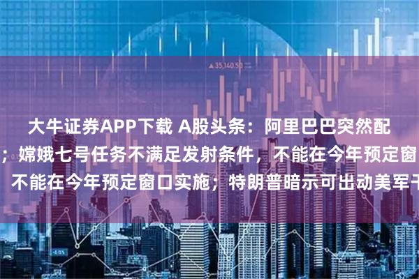 大牛证券APP下载 A股头条：阿里巴巴突然配股！拟筹资800亿港元；嫦娥七号任务不满足发射条件，不能在今年预定窗口实施；特朗普暗示可出动美军干预债市