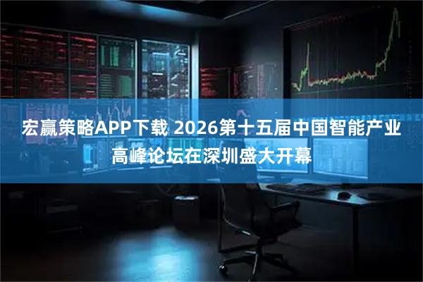 宏赢策略APP下载 2026第十五届中国智能产业高峰论坛在深圳盛大开幕