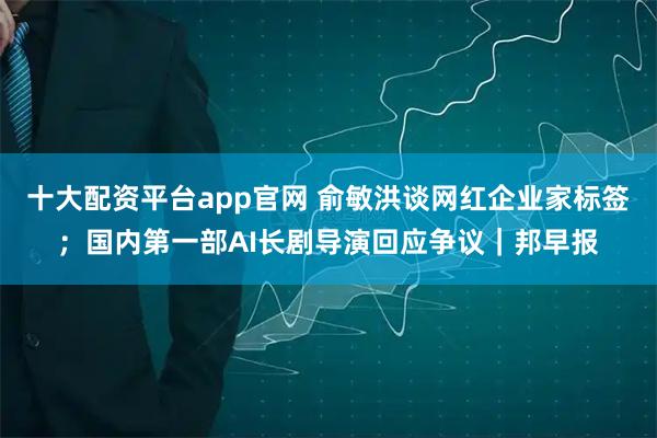 十大配资平台app官网 俞敏洪谈网红企业家标签；国内第一部AI长剧导演回应争议｜邦早报