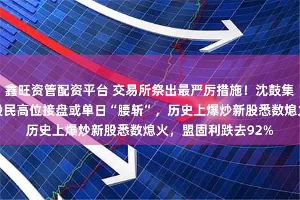 鑫旺资管配资平台 交易所祭出最严厉措施！沈鼓集团极端巨振48%，股民高位接盘或单日“腰斩”，历史上爆炒新股悉数熄火，盟固利跌去92%